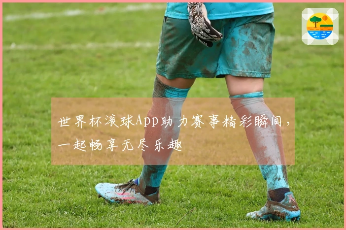 世界杯滚球App助力赛事精彩瞬间，一起畅享无尽乐趣