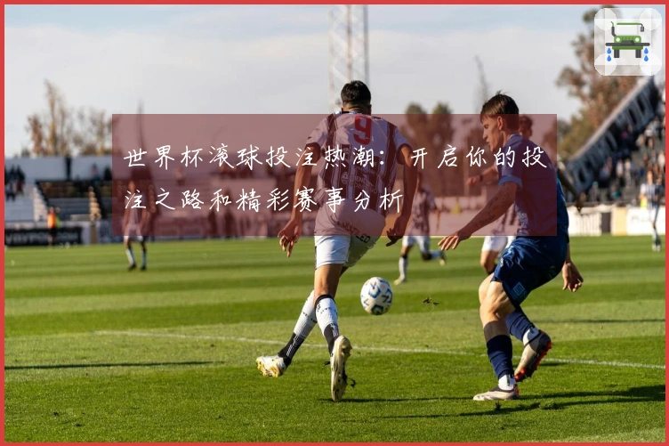 世界杯滚球投注热潮：开启你的投注之路和精彩赛事分析
