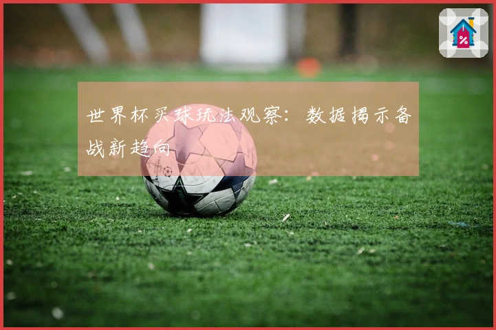 世界杯买球玩法观察：数据揭示备战新趋向