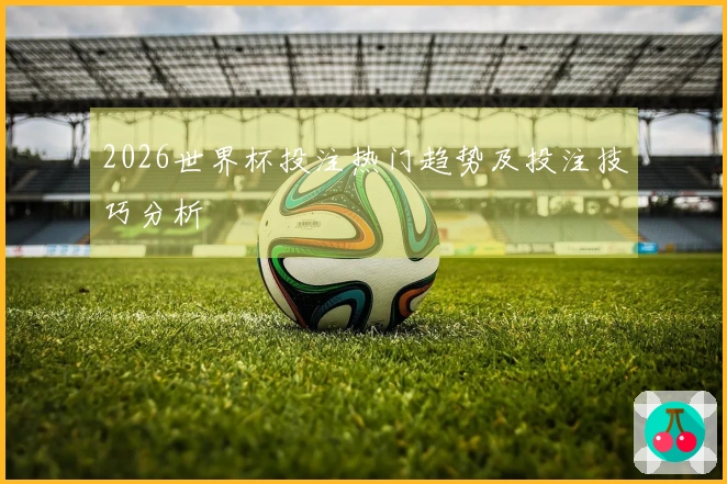 2026世界杯投注热门趋势及投注技巧分析